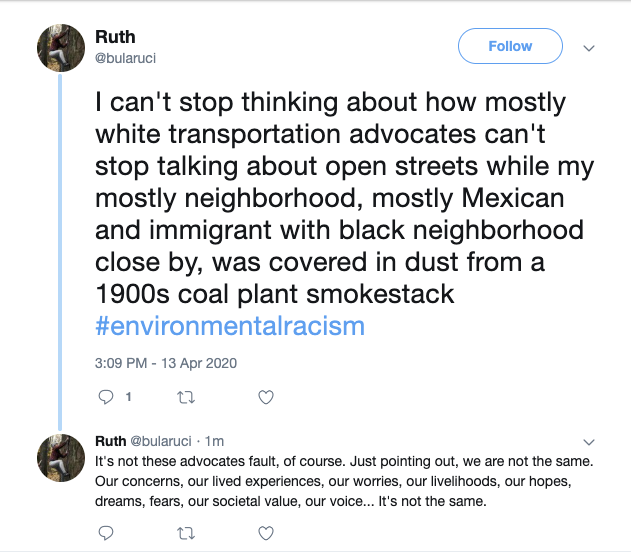 I can't stop thinking about how mostly white transportation advocates can't stop talking about open streets while my mostly neighborhood, mostly Mexican and immigrant with black neighborhood close by, was covered in dust from a 1900s coal plant smokestack #environmentalracism  3:09 PM - 13 Apr 2020 1 reply0 retweets0 likes Reply 1 Retweet  Like   Ruth ‏   @bularuci  1m1 minute ago More It's not these advocates fault, of course. Just pointing out, we are not the same. Our concerns, our lived experiences, our worries, our livelihoods, our hopes, dreams, fears, our societal value, our voice... It's not the same.