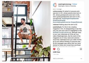 Screenshot of an Instagram post from washingtonianmag, with an image of a white guy sitting on an open staircase in an apparent live-work loft. His white tshirt with black lettering reads "I'm not a tourist, I live here." Comments from culture.socks read, "On behalf of everyone who was born in DC, whose parents were born in DC, whose grandparents were born in DC, who's great-grandparents were born in DC...not approved. Additional comment from intalxual: "Nothing about the shirt is DC" justshelbydc: "For this to be a leading magazine in DC, it's disappointing to see that only one race and culture is highlighted in this #ImNotATouristIliveHere ad. Although many of your new millennials do fit this ad, your native Washingtonians, like the name of the magazine are of many races and cultures. I would like to understand how your editor let this go to print without thinking of everyone else...as the messages says above their are many stories for those who moved here and those..."
