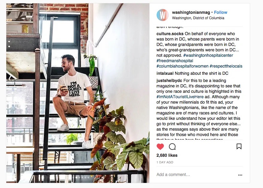Screenshot of an Instagram post from washingtonianmag, with an image of a white guy sitting on an open staircase in an apparent live-work loft. His white tshirt with black lettering reads "I'm not a tourist, I live here."

Comments from culture.socks read, "On behalf of everyone who was born in DC, whose parents were born in DC, whose grandparents were born in DC, who's great-grandparents were born in DC...not approved.

Additional comment from intalxual: "Nothing about the shirt is DC"

justshelbydc: "For this to be a leading magazine in DC, it's disappointing to see that only one race and culture is highlighted in this #ImNotATouristIliveHere ad. Although many of your new millennials do fit this ad, your native Washingtonians, like the name of the magazine are of many races and cultures. I would like to understand how your editor let this go to print without thinking of everyone else...as the messages says above their are many stories for those who moved here and those..."